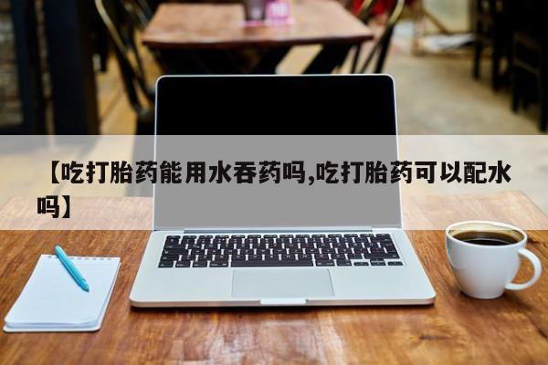 打胎药联系方式【吃打胎药能用水吞药吗,吃打胎药可以配水吗】