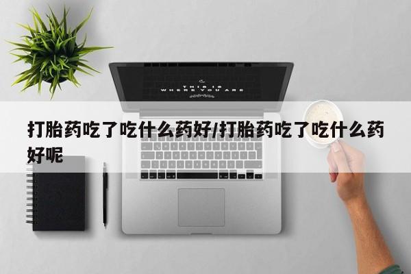 打胎药联系方式打胎药吃了吃什么药好/打胎药吃了吃什么药好呢