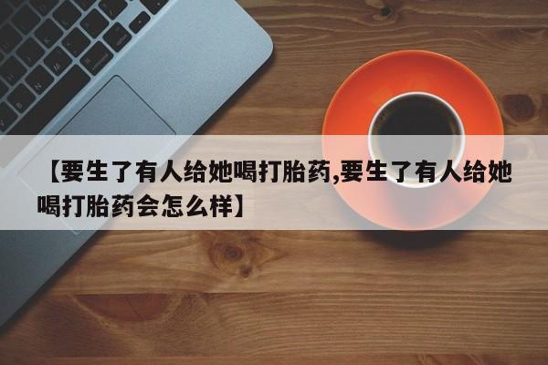 打胎药联系方式【要生了有人给她喝打胎药,要生了有人给她喝打胎药会怎么样】
