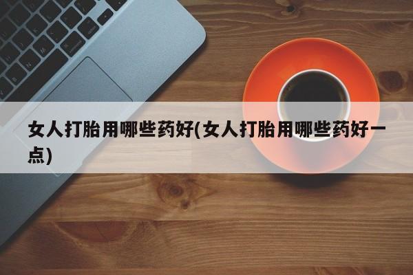打胎药联系方式女人打胎用哪些药好(女人打胎用哪些药好一点)