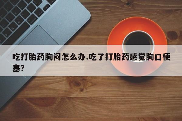 打胎药联系方式吃打胎药胸闷怎么办.吃了打胎药感觉胸口梗塞？