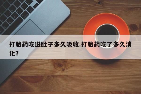 打胎药联系方式打胎药吃进肚子多久吸收.打胎药吃了多久消化？