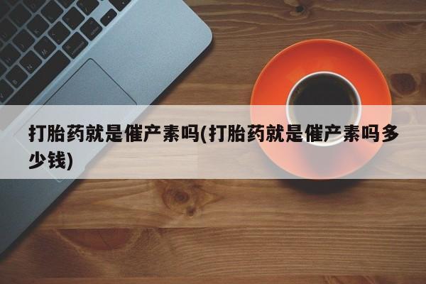 打胎药联系方式打胎药就是催产素吗(打胎药就是催产素吗多少钱)