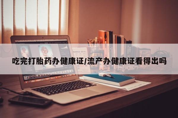 打胎药联系方式吃完打胎药办健康证/流产办健康证看得出吗