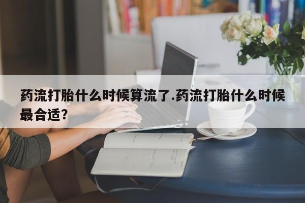 打胎药联系方式药流打胎什么时候算流了.药流打胎什么时候最合适？