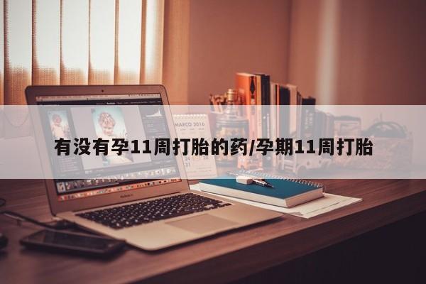 打胎药联系方式有没有孕11周打胎的药/孕期11周打胎