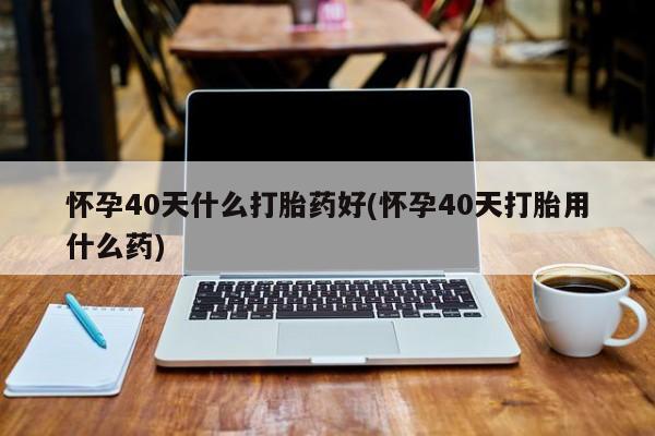 打胎药联系方式怀孕40天什么打胎药好(怀孕40天打胎用什么药)