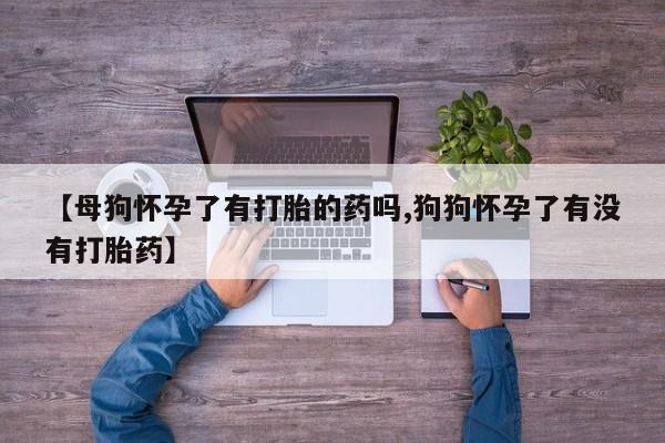 打胎药联系方式【母狗怀孕了有打胎的药吗,狗狗怀孕了有没有打胎药】