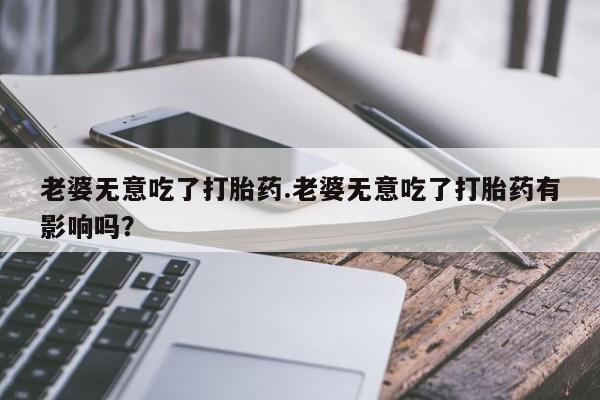 打胎药联系方式老婆无意吃了打胎药.老婆无意吃了打胎药有影响吗？