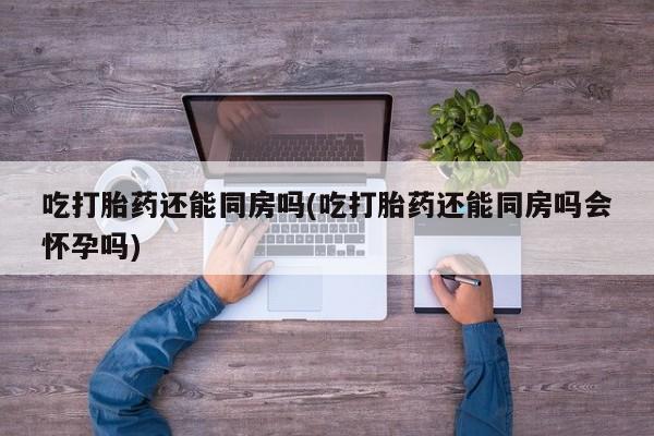 打胎药联系方式吃打胎药还能同房吗(吃打胎药还能同房吗会怀孕吗)