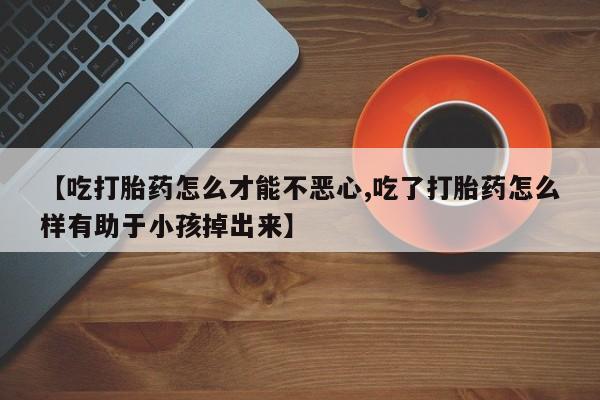 打胎药联系方式【吃打胎药怎么才能不恶心,吃了打胎药怎么样有助于小孩掉出来】