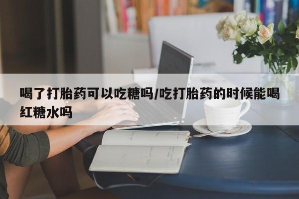 打胎药联系方式喝了打胎药可以吃糖吗/吃打胎药的时候能喝红糖水吗