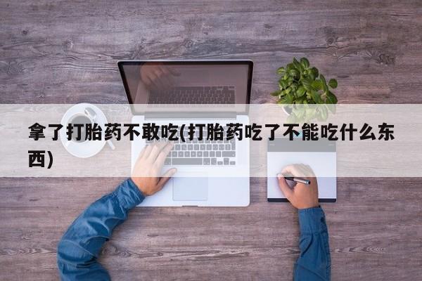 打胎药联系方式拿了打胎药不敢吃(打胎药吃了不能吃什么东西)