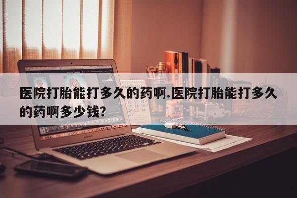 打胎药联系方式医院打胎能打多久的药啊.医院打胎能打多久的药啊多少钱？