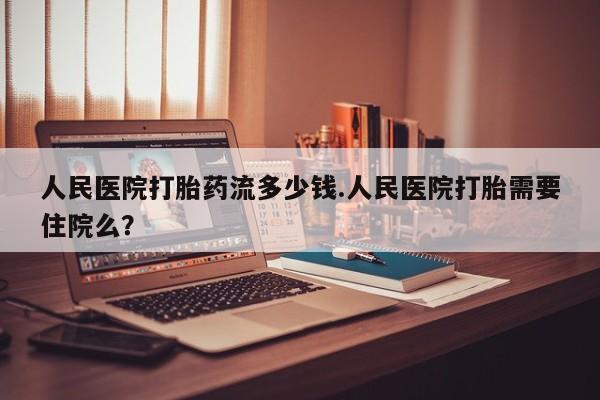 打胎药联系方式人民医院打胎药流多少钱.人民医院打胎需要住院么？