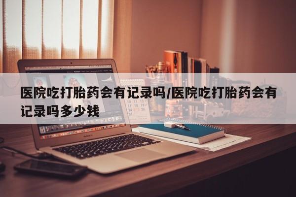 打胎药联系方式医院吃打胎药会有记录吗/医院吃打胎药会有记录吗多少钱