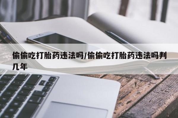 打胎药联系方式偷偷吃打胎药违法吗/偷偷吃打胎药违法吗判几年
