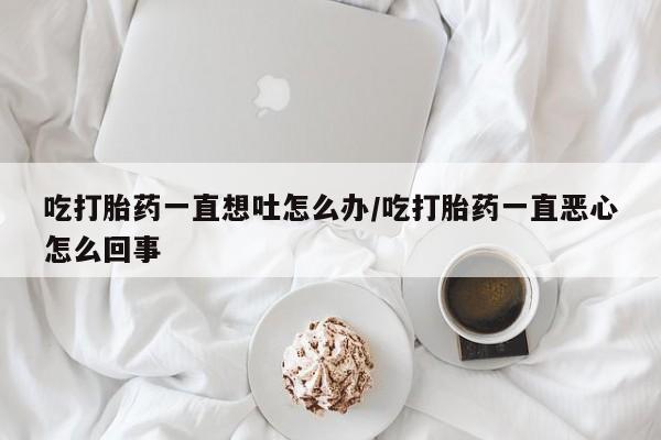 打胎药联系方式吃打胎药一直想吐怎么办/吃打胎药一直恶心怎么回事