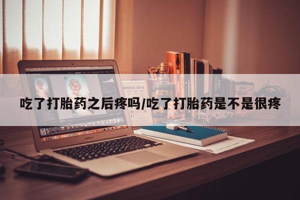 打胎药联系方式吃了打胎药之后疼吗/吃了打胎药是不是很疼