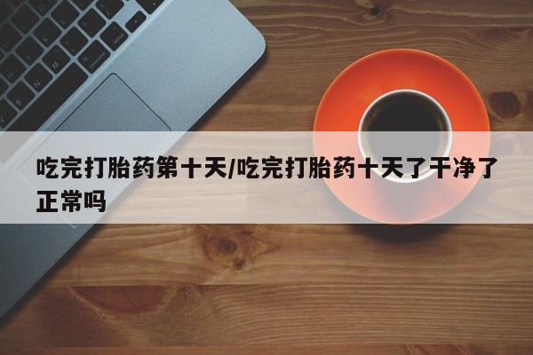 打胎药联系方式吃完打胎药第十天/吃完打胎药十天了干净了正常吗