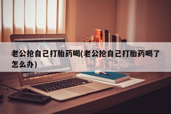 打胎药联系方式老公抢自己打胎药喝(老公抢自己打胎药喝了怎么办)