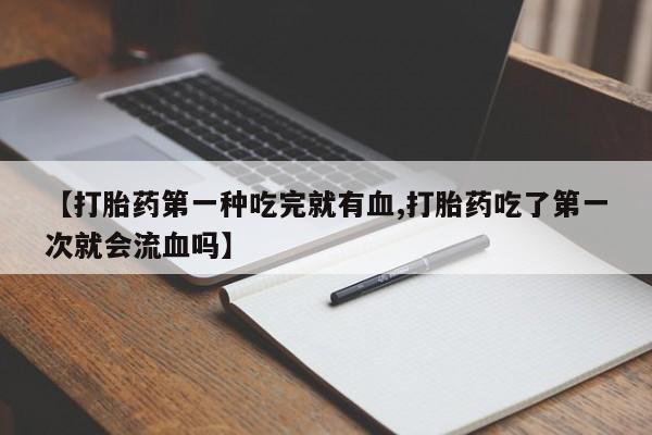 打胎药联系方式【打胎药第一种吃完就有血,打胎药吃了第一次就会流血吗】