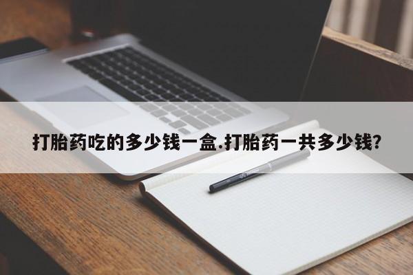 打胎药联系方式打胎药吃的多少钱一盒.打胎药一共多少钱？