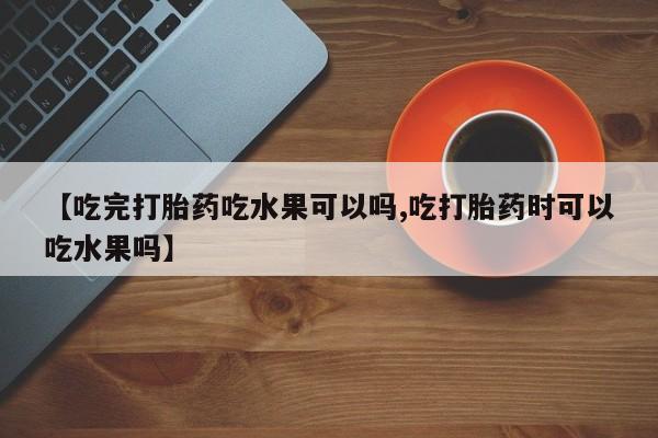 打胎药联系方式【吃完打胎药吃水果可以吗,吃打胎药时可以吃水果吗】