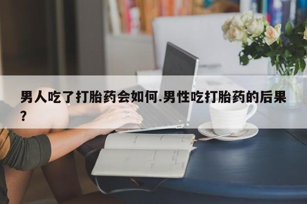 打胎药联系方式男人吃了打胎药会如何.男性吃打胎药的后果？