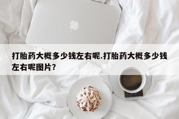 打胎药联系方式打胎药大概多少钱左右呢.打胎药大概多少钱左右呢图片？