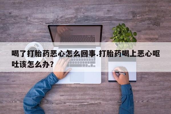 打胎药联系方式喝了打胎药恶心怎么回事.打胎药喝上恶心呕吐该怎么办？