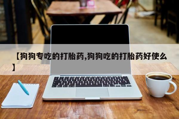 打胎药联系方式【狗狗专吃的打胎药,狗狗吃的打胎药好使么】