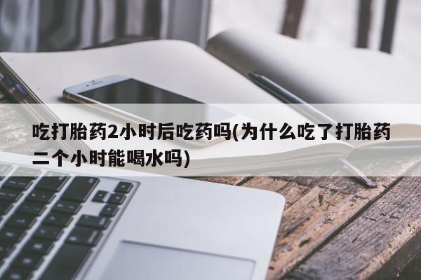 打胎药联系方式吃打胎药2小时后吃药吗(为什么吃了打胎药二个小时能喝水吗)