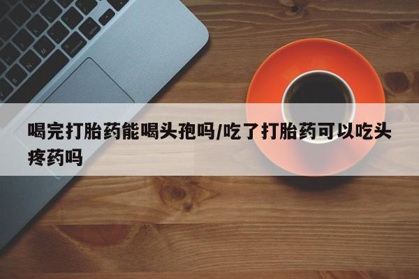 打胎药联系方式喝完打胎药能喝头孢吗/吃了打胎药可以吃头疼药吗