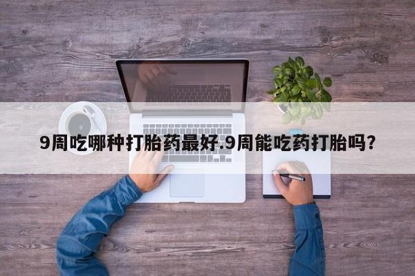打胎药联系方式9周吃哪种打胎药最好.9周能吃药打胎吗？