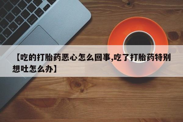 打胎药联系方式【吃的打胎药恶心怎么回事,吃了打胎药特别想吐怎么办】