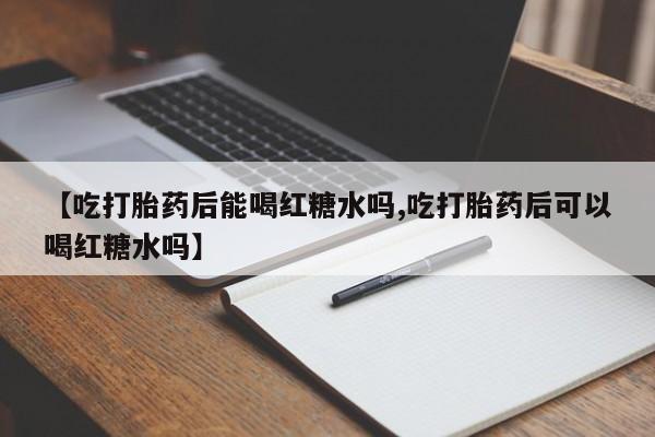 打胎药联系方式【吃打胎药后能喝红糖水吗,吃打胎药后可以喝红糖水吗】