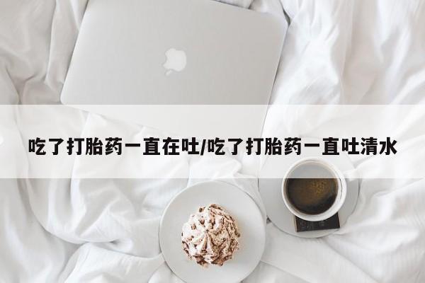 打胎药联系方式吃了打胎药一直在吐/吃了打胎药一直吐清水
