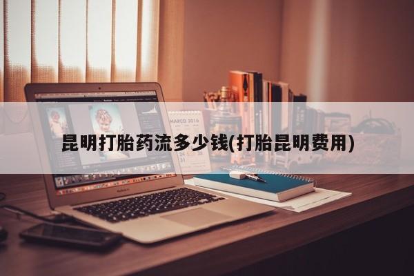 打胎药联系方式昆明打胎药流多少钱(打胎昆明费用)
