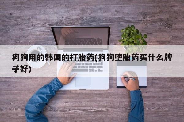 打胎药联系方式狗狗用的韩国的打胎药(狗狗堕胎药买什么牌子好)