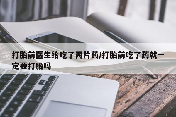 打胎药联系方式打胎前医生给吃了两片药/打胎前吃了药就一定要打胎吗