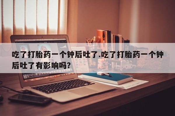 打胎药联系方式吃了打胎药一个钟后吐了.吃了打胎药一个钟后吐了有影响吗？