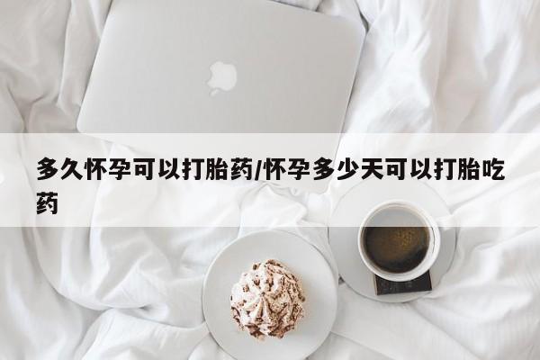 打胎药联系方式多久怀孕可以打胎药/怀孕多少天可以打胎吃药