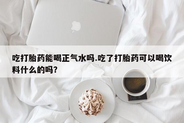 打胎药联系方式吃打胎药能喝正气水吗.吃了打胎药可以喝饮料什么的吗？