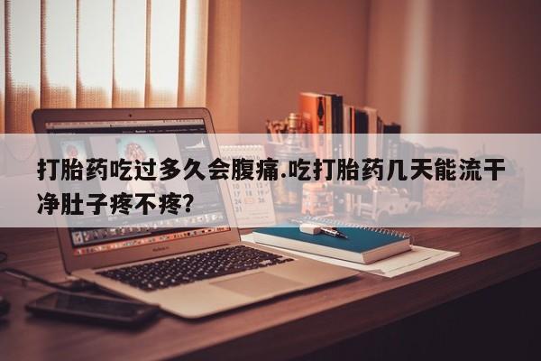 打胎药联系方式打胎药吃过多久会腹痛.吃打胎药几天能流干净肚子疼不疼？