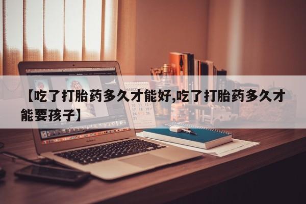 打胎药联系方式【吃了打胎药多久才能好,吃了打胎药多久才能要孩子】