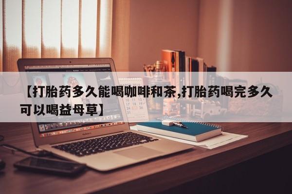 打胎药联系方式【打胎药多久能喝咖啡和茶,打胎药喝完多久可以喝益母草】