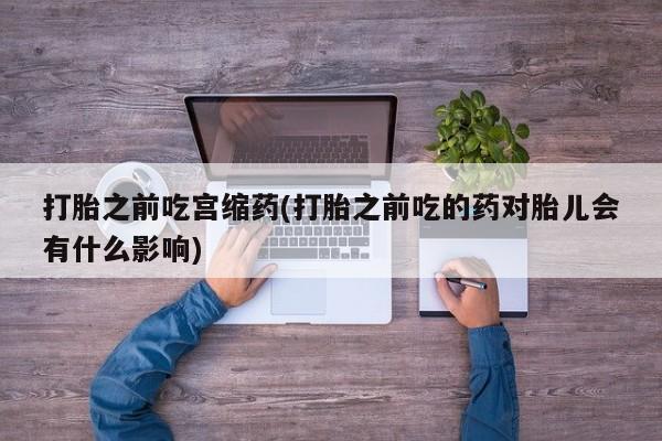 打胎药联系方式打胎之前吃宫缩药(打胎之前吃的药对胎儿会有什么影响)