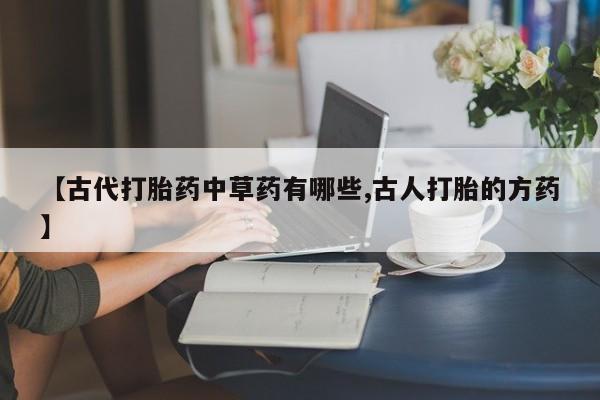 打胎药联系方式【古代打胎药中草药有哪些,古人打胎的方药】