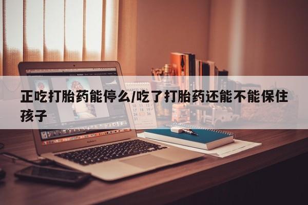 打胎药联系方式正吃打胎药能停么/吃了打胎药还能不能保住孩子